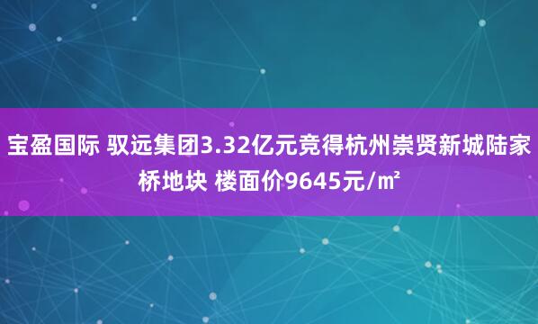 宝盈国际 驭远集团3.32亿元竞得杭州崇贤新城陆家桥地块 楼面价9645元/㎡