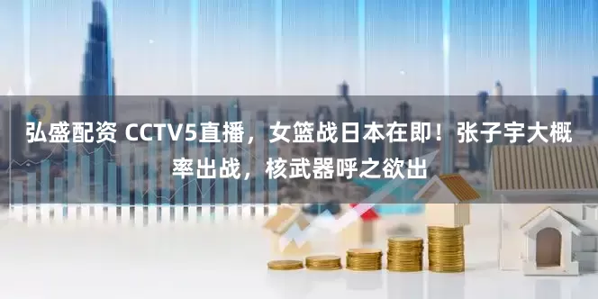 弘盛配资 CCTV5直播，女篮战日本在即！张子宇大概率出战，核武器呼之欲出