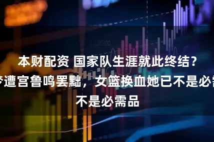 本财配资 国家队生涯就此终结？李梦遭宫鲁鸣罢黜，女篮换血她已不是必需品
