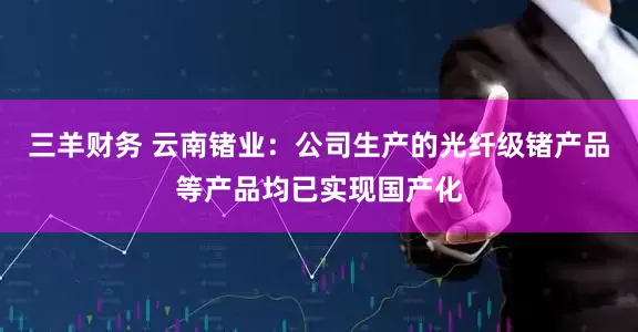 三羊财务 云南锗业：公司生产的光纤级锗产品等产品均已实现国产化