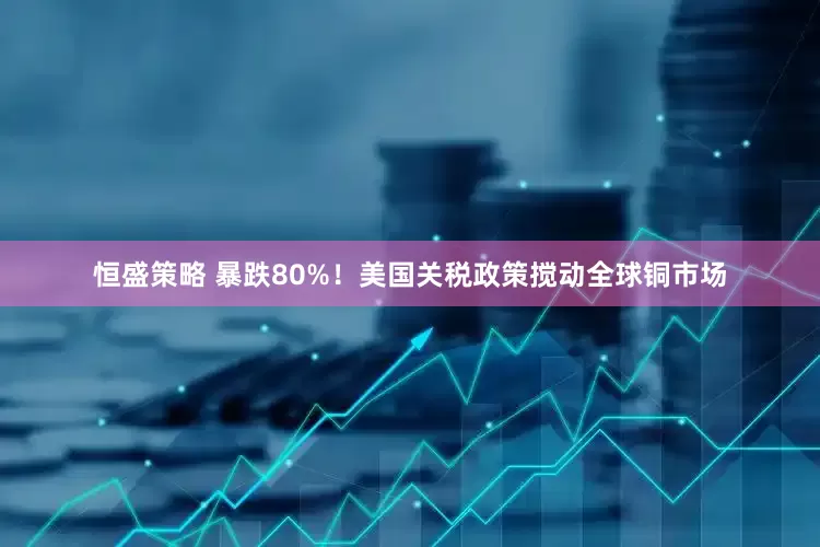 恒盛策略 暴跌80%！美国关税政策搅动全球铜市场