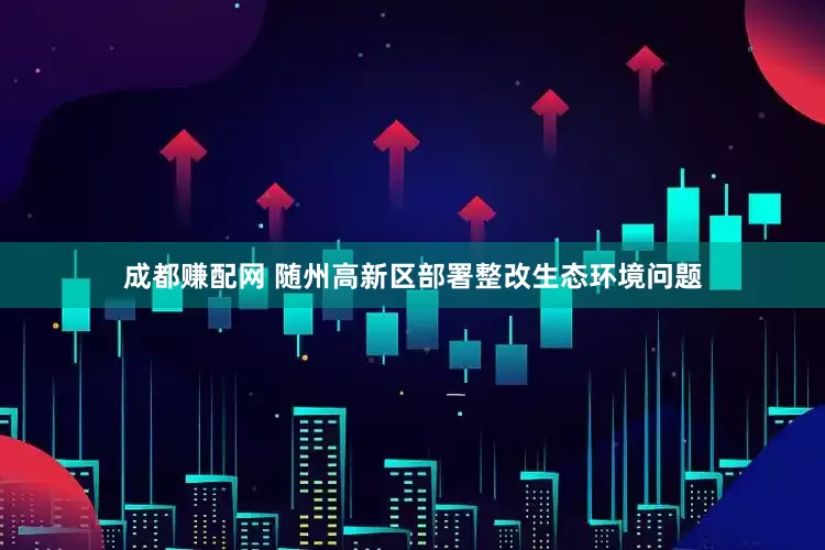 成都赚配网 随州高新区部署整改生态环境问题