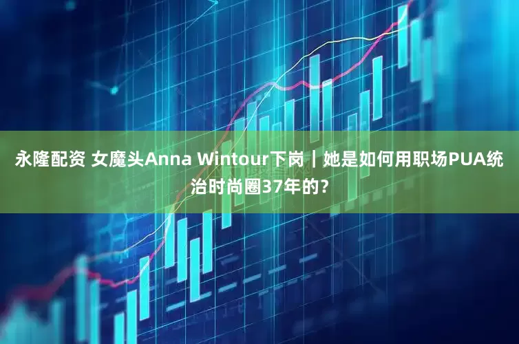 永隆配资 女魔头Anna Wintour下岗｜她是如何用职场PUA统治时尚圈37年的？