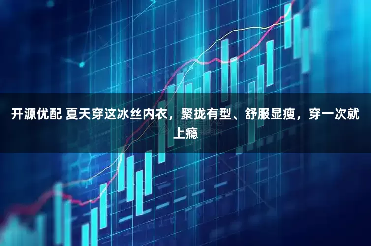 开源优配 夏天穿这冰丝内衣，聚拢有型、舒服显瘦，穿一次就上瘾