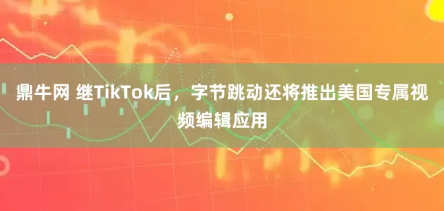 鼎牛网 继TikTok后，字节跳动还将推出美国专属视频编辑应用