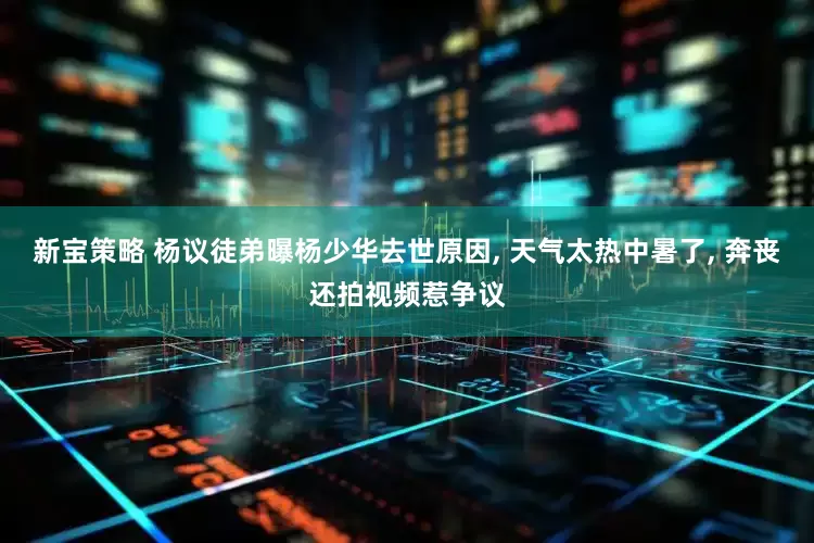 新宝策略 杨议徒弟曝杨少华去世原因, 天气太热中暑了, 奔丧还拍视频惹争议