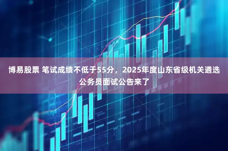 博易股票 笔试成绩不低于55分，2025年度山东省级机关遴选公务员面试公告来了