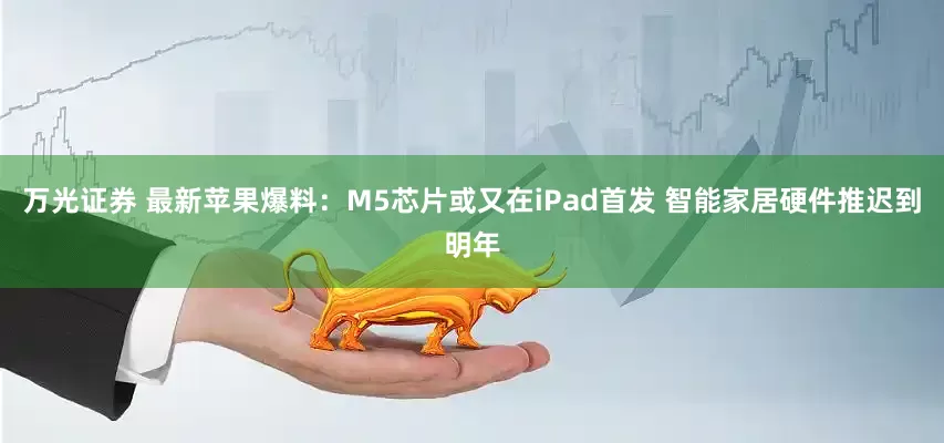 万光证券 最新苹果爆料：M5芯片或又在iPad首发 智能家居硬件推迟到明年