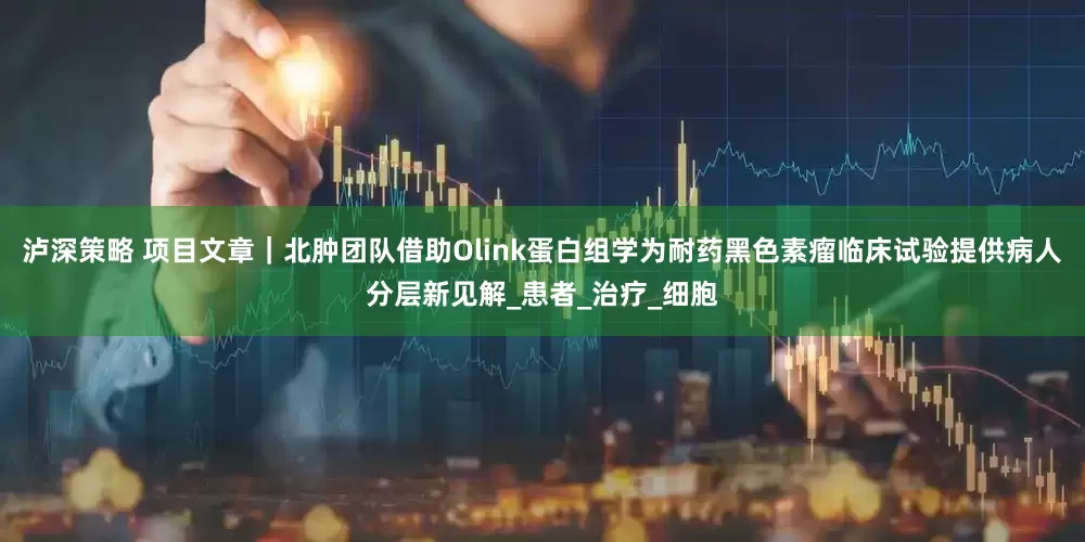 泸深策略 项目文章｜北肿团队借助Olink蛋白组学为耐药黑色素瘤临床试验提供病人分层新见解_患者_治疗_细胞