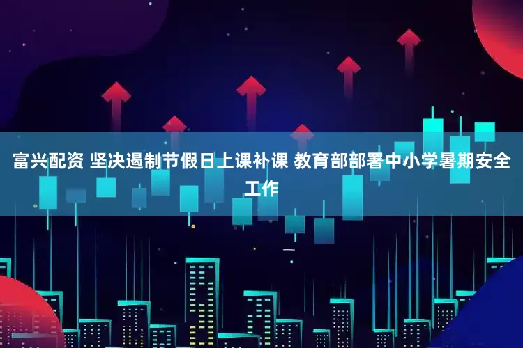富兴配资 坚决遏制节假日上课补课 教育部部署中小学暑期安全工作