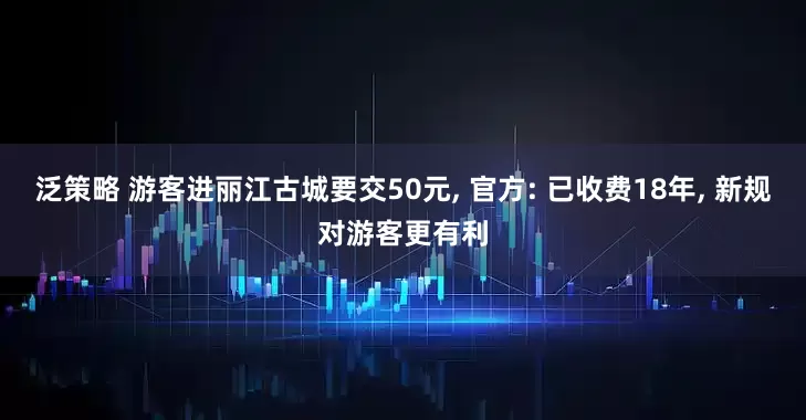 泛策略 游客进丽江古城要交50元, 官方: 已收费18年, 新规对游客更有利