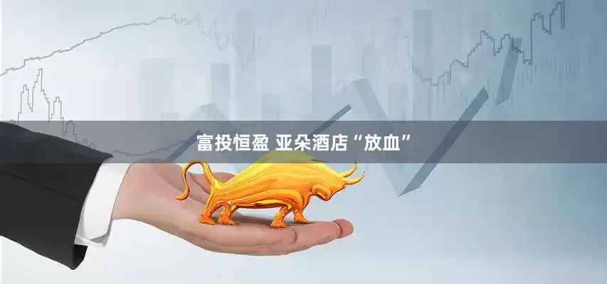 富投恒盈 亚朵酒店“放血”