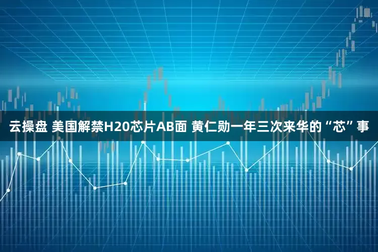 云操盘 美国解禁H20芯片AB面 黄仁勋一年三次来华的“芯”事