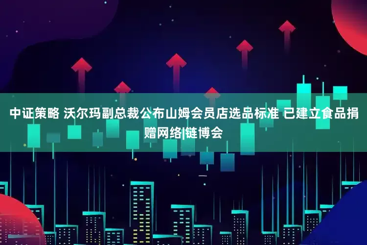 中证策略 沃尔玛副总裁公布山姆会员店选品标准 已建立食品捐赠网络|链博会