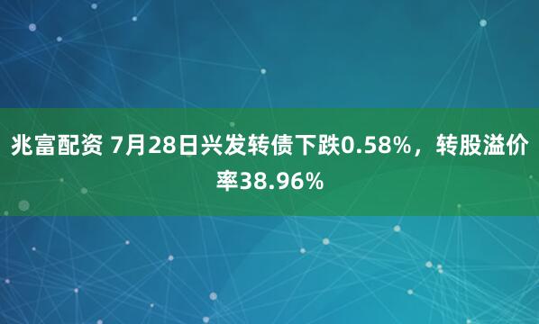 兆富配资 7月28日兴发转债下跌0.58%，转股溢价率38.96%