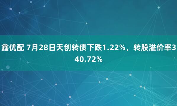 鑫优配 7月28日天创转债下跌1.22%，转股溢价率340.72%