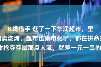 K线猎手 逛了一下华润超市，里面居然有摆摊的卖烧烤，超市也集市化了，都在拼命抢夺存量那点人流，就差一元一串的钵钵鸡了。_湾区