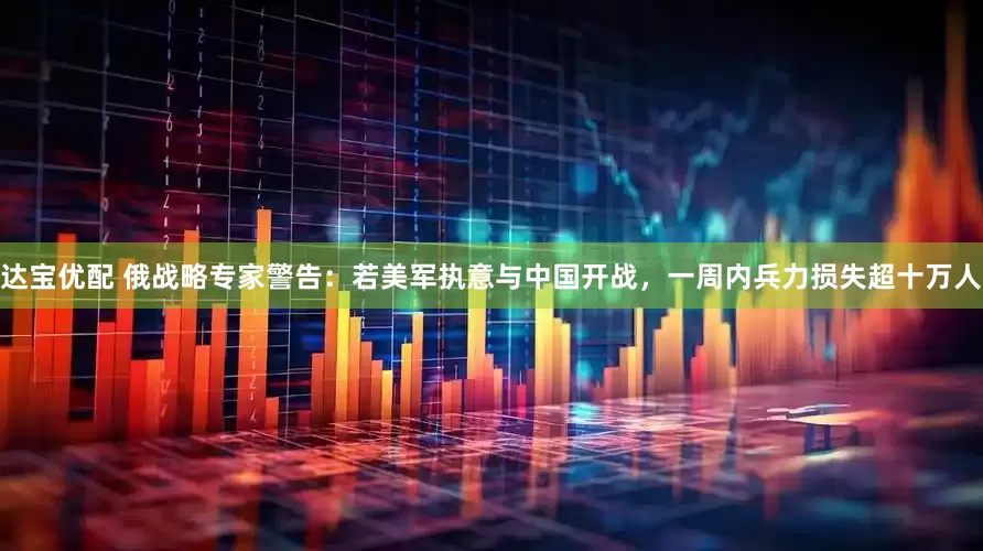 达宝优配 俄战略专家警告：若美军执意与中国开战，一周内兵力损失超十万人