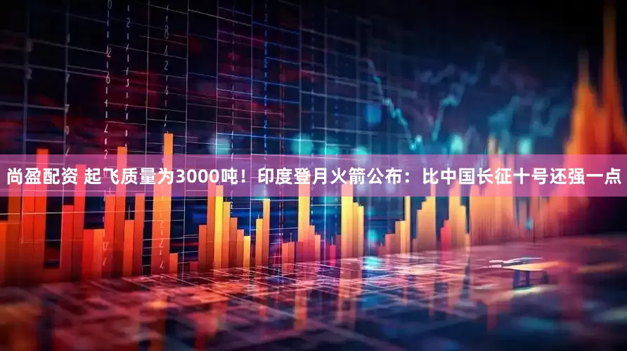 尚盈配资 起飞质量为3000吨!印度登月火箭公布:比中国长征十号还强一点