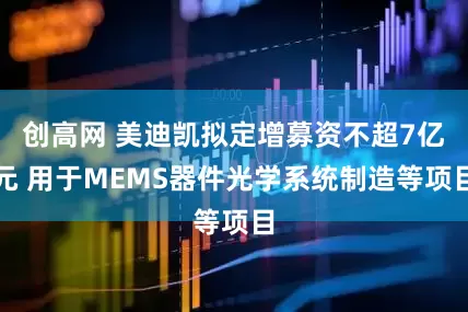 创高网 美迪凯拟定增募资不超7亿元 用于MEMS器件光学系统制造等项目