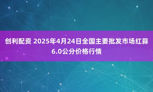 创利配资 2025年4月24日全国主要批发市场红蒜6.0公分价格行情