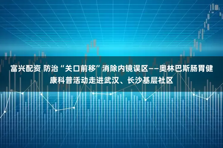 富兴配资 防治“关口前移”消除内镜误区——奥林巴斯肠胃健康科普活动走进武汉、长沙基层社区