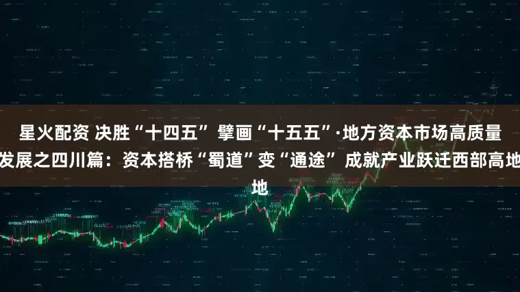 星火配资 决胜“十四五” 擘画“十五五”·地方资本市场高质量发展之四川篇：资本搭桥“蜀道”变“通途” 成就产业跃迁西部高地