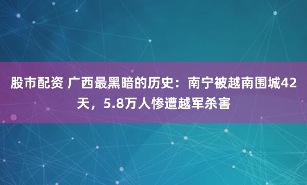 股市配资 广西最黑暗的历史：南宁被越南围城42天，5.8万人惨遭越军杀害