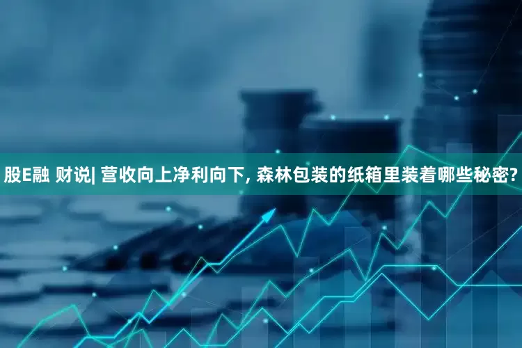 股E融 财说| 营收向上净利向下, 森林包装的纸箱里装着哪些秘密?