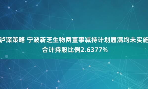 泸深策略 宁波新芝生物两董事减持计划届满均未实施 合计持股比例2.6377%