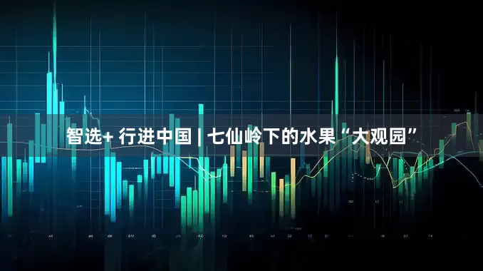 智选+ 行进中国 | 七仙岭下的水果“大观园”