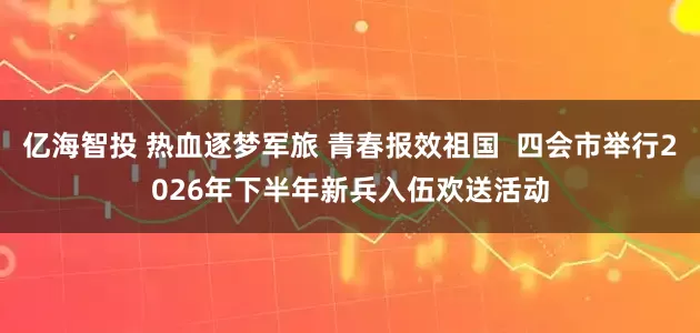 亿海智投 热血逐梦军旅 青春报效祖国  四会市举行2026年下半年新兵入伍欢送活动