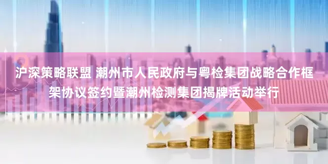 沪深策略联盟 潮州市人民政府与粤检集团战略合作框架协议签约暨潮州检测集团揭牌活动举行